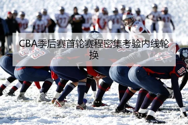 CBA季后赛首轮赛程密集考验内线轮换
